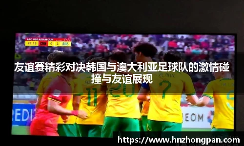 友谊赛精彩对决韩国与澳大利亚足球队的激情碰撞与友谊展现